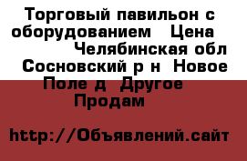 Торговый павильон с оборудованием › Цена ­ 130 000 - Челябинская обл., Сосновский р-н, Новое Поле д. Другое » Продам   